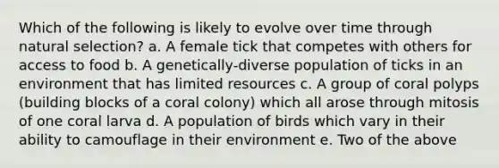 Which of the following is likely to evolve over time through natural selection? a. A female tick that competes with others for access to food b. A genetically-diverse population of ticks in an environment that has limited resources c. A group of coral polyps (building blocks of a coral colony) which all arose through mitosis of one coral larva d. A population of birds which vary in their ability to camouflage in their environment e. Two of the above