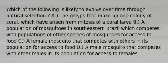 Which of the following is likely to evolve over time through natural selection ? A.) The polyps that make up one colony of coral, which have arisen from mitosis of a coral larva B.) A population of mosquitoes in southeastern Brazil which competes with populations of other species of mosquitoes for access to food C.) A female mosquito that competes with others in its population for access to food D.) A male mosquito that competes with other males in its population for access to females