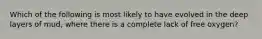 Which of the following is most likely to have evolved in the deep layers of mud, where there is a complete lack of free oxygen?