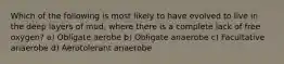 Which of the following is most likely to have evolved to live in the deep layers of mud, where there is a complete lack of free oxygen? a) Obligate aerobe b) Obligate anaerobe c) Facultative anaerobe d) Aerotolerant anaerobe