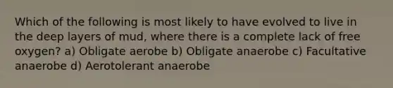 Which of the following is most likely to have evolved to live in the deep layers of mud, where there is a complete lack of free oxygen? a) Obligate aerobe b) Obligate anaerobe c) Facultative anaerobe d) Aerotolerant anaerobe