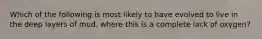 Which of the following is most likely to have evolved to live in the deep layers of mud, where this is a complete lack of oxygen?