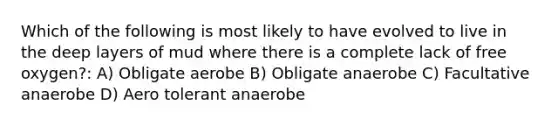 Which of the following is most likely to have evolved to live in the deep layers of mud where there is a complete lack of free oxygen?: A) Obligate aerobe B) Obligate anaerobe C) Facultative anaerobe D) Aero tolerant anaerobe