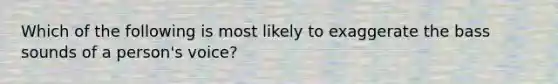 Which of the following is most likely to exaggerate the bass sounds of a person's voice?