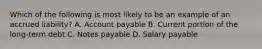 Which of the following is most likely to be an example of an accrued liability? A. Account payable B. Current portion of the long-term debt C. Notes payable D. Salary payable