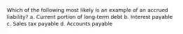 Which of the following most likely is an example of an accrued liability? a. Current portion of long-term debt b. Interest payable c. Sales tax payable d. Accounts payable