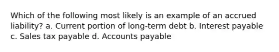 Which of the following most likely is an example of an accrued liability? a. Current portion of long-term debt b. Interest payable c. Sales tax payable d. Accounts payable