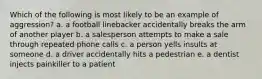 Which of the following is most likely to be an example of aggression? a. a football linebacker accidentally breaks the arm of another player b. a salesperson attempts to make a sale through repeated phone calls c. a person yells insults at someone d. a driver accidentally hits a pedestrian e. a dentist injects painkiller to a patient