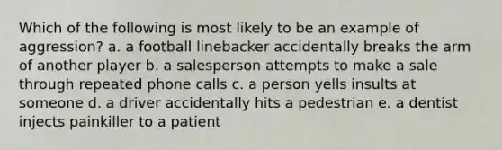 Which of the following is most likely to be an example of aggression? a. a football linebacker accidentally breaks the arm of another player b. a salesperson attempts to make a sale through repeated phone calls c. a person yells insults at someone d. a driver accidentally hits a pedestrian e. a dentist injects painkiller to a patient