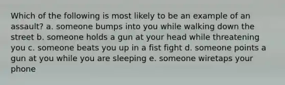 Which of the following is most likely to be an example of an assault? a. someone bumps into you while walking down the street b. someone holds a gun at your head while threatening you c. someone beats you up in a fist fight d. someone points a gun at you while you are sleeping e. someone wiretaps your phone