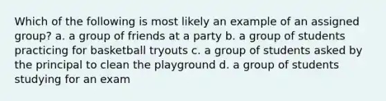 Which of the following is most likely an example of an assigned group? a. a group of friends at a party b. a group of students practicing for basketball tryouts c. a group of students asked by the principal to clean the playground d. a group of students studying for an exam