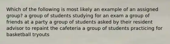 Which of the following is most likely an example of an assigned group? a group of students studying for an exam a group of friends at a party a group of students asked by their resident advisor to repaint the cafeteria a group of students practicing for basketball tryouts