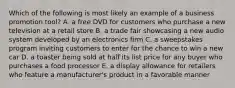 Which of the following is most likely an example of a business promotion tool? A. a free DVD for customers who purchase a new television at a retail store B. a trade fair showcasing a new audio system developed by an electronics firm C. a sweepstakes program inviting customers to enter for the chance to win a new car D. a toaster being sold at half its list price for any buyer who purchases a food processor E. a display allowance for retailers who feature a manufacturer's product in a favorable manner