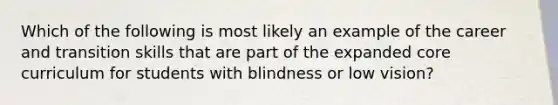 Which of the following is most likely an example of the career and transition skills that are part of the expanded core curriculum for students with blindness or low vision?