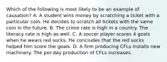 Which of the following is most likely to be an example of​ causation? A. A student wins money by scratching a ticket with a particular coin. He decides to scratch all tickets with the same coin in the future. B. The crime rate is high in a country. The literacy rate is high as well. C. A soccer player scores 4 goals when he wears red socks. He concludes that the red socks helped him score the goals. D. A firm producing CFLs installs new machinery. The​ per-day production of CFLs increases.