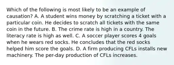 Which of the following is most likely to be an example of​ causation? A. A student wins money by scratching a ticket with a particular coin. He decides to scratch all tickets with the same coin in the future. B. The crime rate is high in a country. The literacy rate is high as well. C. A soccer player scores 4 goals when he wears red socks. He concludes that the red socks helped him score the goals. D. A firm producing CFLs installs new machinery. The​ per-day production of CFLs increases.