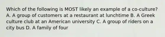 Which of the following is MOST likely an example of a co-culture? A. A group of customers at a restaurant at lunchtime B. A Greek culture club at an American university C. A group of riders on a city bus D. A family of four