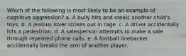 Which of the following is most likely to be an example of cognitive aggression? a. A bully hits and steals another child's toys. b. A jealous lover strikes out in rage. c. A driver accidentally hits a pedestrian. d. A salesperson attempts to make a sale through repeated phone calls. e. A football linebacker accidentally breaks the arm of another player.