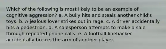 Which of the following is most likely to be an example of cognitive aggression? a. A bully hits and steals another child's toys. b. A jealous lover strikes out in rage. c. A driver accidentally hits a pedestrian. d. A salesperson attempts to make a sale through repeated phone calls. e. A football linebacker accidentally breaks the arm of another player.