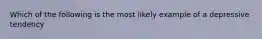 Which of the following is the most likely example of a depressive tendency