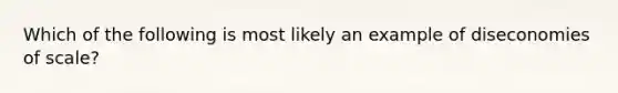 Which of the following is most likely an example of diseconomies of scale?