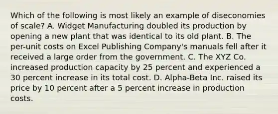 Which of the following is most likely an example of diseconomies of scale? A. Widget Manufacturing doubled its production by opening a new plant that was identical to its old plant. B. The per-unit costs on Excel Publishing Company's manuals fell after it received a large order from the government. C. The XYZ Co. increased production capacity by 25 percent and experienced a 30 percent increase in its total cost. D. Alpha-Beta Inc. raised its price by 10 percent after a 5 percent increase in production costs.