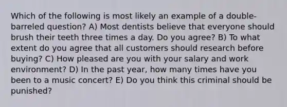 Which of the following is most likely an example of a double-barreled question? A) Most dentists believe that everyone should brush their teeth three times a day. Do you agree? B) To what extent do you agree that all customers should research before buying? C) How pleased are you with your salary and work environment? D) In the past year, how many times have you been to a music concert? E) Do you think this criminal should be punished?