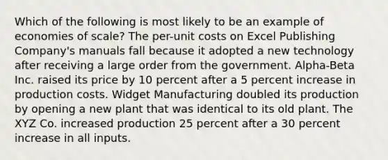 Which of the following is most likely to be an example of economies of scale? The per-unit costs on Excel Publishing Company's manuals fall because it adopted a new technology after receiving a large order from the government. Alpha-Beta Inc. raised its price by 10 percent after a 5 percent increase in production costs. Widget Manufacturing doubled its production by opening a new plant that was identical to its old plant. The XYZ Co. increased production 25 percent after a 30 percent increase in all inputs.