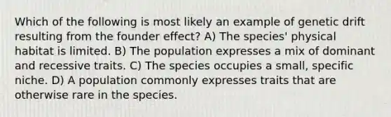 Which of the following is most likely an example of genetic drift resulting from the founder effect? A) The species' physical habitat is limited. B) The population expresses a mix of dominant and recessive traits. C) The species occupies a small, specific niche. D) A population commonly expresses traits that are otherwise rare in the species.