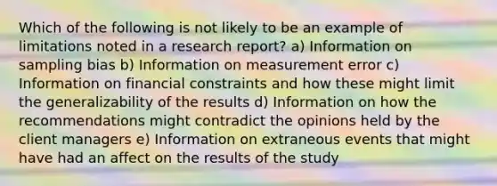 Which of the following is not likely to be an example of limitations noted in a research report? a) Information on sampling bias b) Information on measurement error c) Information on financial constraints and how these might limit the generalizability of the results d) Information on how the recommendations might contradict the opinions held by the client managers e) Information on extraneous events that might have had an affect on the results of the study