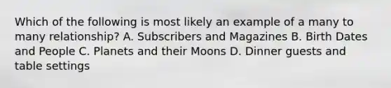 Which of the following is most likely an example of a many to many relationship? A. Subscribers and Magazines B. Birth Dates and People C. Planets and their Moons D. Dinner guests and table settings