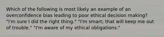 Which of the following is most likely an example of an overconfidence bias leading to poor ethical decision making? "I'm sure I did the right thing." "I'm smart; that will keep me out of trouble." "I'm aware of my ethical obligations."