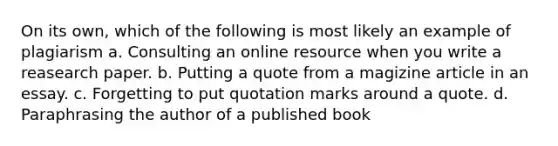 On its own, which of the following is most likely an example of plagiarism a. Consulting an online resource when you write a reasearch paper. b. Putting a quote from a magizine article in an essay. c. Forgetting to put quotation marks around a quote. d. Paraphrasing the author of a published book