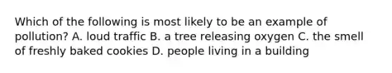 Which of the following is most likely to be an example of pollution? A. loud traffic B. a tree releasing oxygen C. the smell of freshly baked cookies D. people living in a building