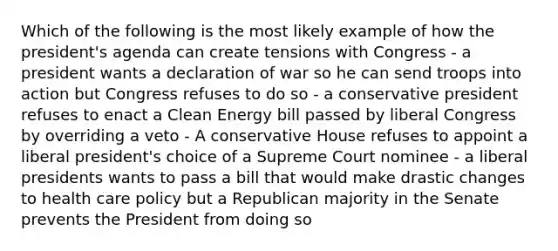 Which of the following is the most likely example of how the president's agenda can create tensions with Congress - a president wants a declaration of war so he can send troops into action but Congress refuses to do so - a conservative president refuses to enact a Clean Energy bill passed by liberal Congress by overriding a veto - A conservative House refuses to appoint a liberal president's choice of a Supreme Court nominee - a liberal presidents wants to pass a bill that would make drastic changes to health care policy but a Republican majority in the Senate prevents the President from doing so