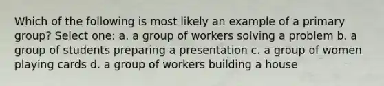 Which of the following is most likely an example of a primary group? Select one: a. a group of workers solving a problem b. a group of students preparing a presentation c. a group of women playing cards d. a group of workers building a house