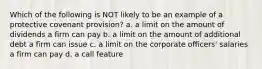 Which of the following is NOT likely to be an example of a protective covenant provision? a. a limit on the amount of dividends a firm can pay b. a limit on the amount of additional debt a firm can issue c. a limit on the corporate officers' salaries a firm can pay d. a call feature