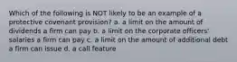 Which of the following is NOT likely to be an example of a protective covenant provision? a. a limit on the amount of dividends a firm can pay b. a limit on the corporate officers' salaries a firm can pay c. a limit on the amount of additional debt a firm can issue d. a call feature