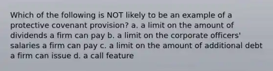 Which of the following is NOT likely to be an example of a protective covenant provision? a. a limit on the amount of dividends a firm can pay b. a limit on the corporate officers' salaries a firm can pay c. a limit on the amount of additional debt a firm can issue d. a call feature