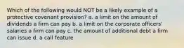 Which of the following would NOT be a likely example of a protective covenant provision? a. a limit on the amount of dividends a firm can pay b. a limit on the corporate officers' salaries a firm can pay c. the amount of additional debt a firm can issue d. a call feature