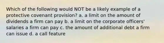 Which of the following would NOT be a likely example of a protective covenant provision? a. a limit on the amount of dividends a firm can pay b. a limit on the corporate officers' salaries a firm can pay c. the amount of additional debt a firm can issue d. a call feature