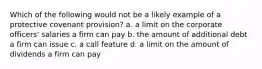 Which of the following would not be a likely example of a protective covenant provision? a. a limit on the corporate officers' salaries a firm can pay b. the amount of additional debt a firm can issue c. a call feature d. a limit on the amount of dividends a firm can pay