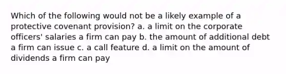 Which of the following would not be a likely example of a protective covenant provision? a. a limit on the corporate officers' salaries a firm can pay b. the amount of additional debt a firm can issue c. a call feature d. a limit on the amount of dividends a firm can pay