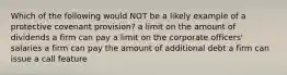 Which of the following would NOT be a likely example of a protective covenant provision? a limit on the amount of dividends a firm can pay a limit on the corporate officers' salaries a firm can pay the amount of additional debt a firm can issue a call feature