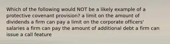 Which of the following would NOT be a likely example of a protective covenant provision? a limit on the amount of dividends a firm can pay a limit on the corporate officers' salaries a firm can pay the amount of additional debt a firm can issue a call feature