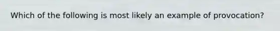 Which of the following is most likely an example of provocation?