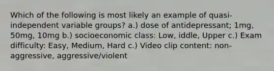 Which of the following is most likely an example of quasi-independent variable groups? a.) dose of antidepressant; 1mg, 50mg, 10mg b.) socioeconomic class: Low, iddle, Upper c.) Exam difficulty: Easy, Medium, Hard c.) Video clip content: non-aggressive, aggressive/violent