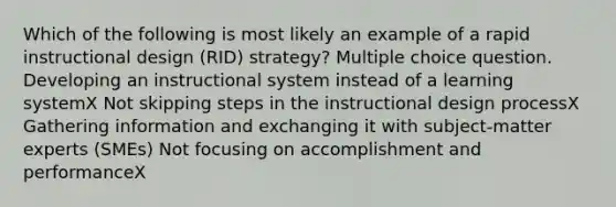 Which of the following is most likely an example of a rapid instructional design (RID) strategy? Multiple choice question. Developing an instructional system instead of a learning systemX Not skipping steps in the instructional design processX Gathering information and exchanging it with subject-matter experts (SMEs) Not focusing on accomplishment and performanceX