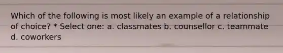 Which of the following is most likely an example of a relationship of choice? * Select one: a. classmates b. counsellor c. teammate d. coworkers