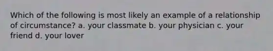 Which of the following is most likely an example of a relationship of circumstance? a. your classmate b. your physician c. your friend d. your lover